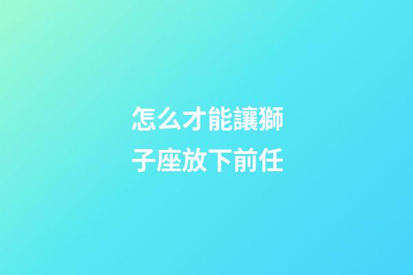 怎么才能讓獅子座放下前任-第1張-星座運勢-玄機派