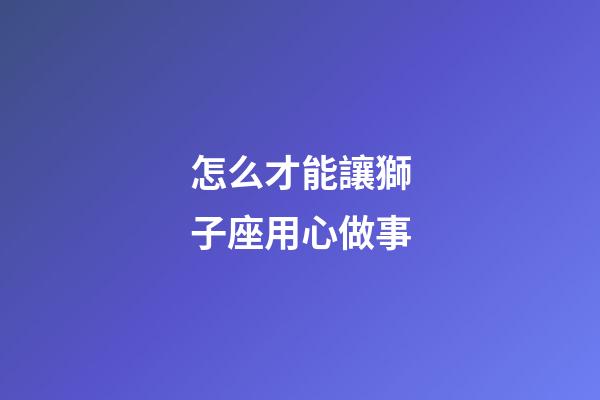 怎么才能讓獅子座用心做事-第1張-星座運勢-玄機派