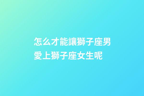 怎么才能讓獅子座男愛上獅子座女生呢-第1張-星座運勢-玄機派