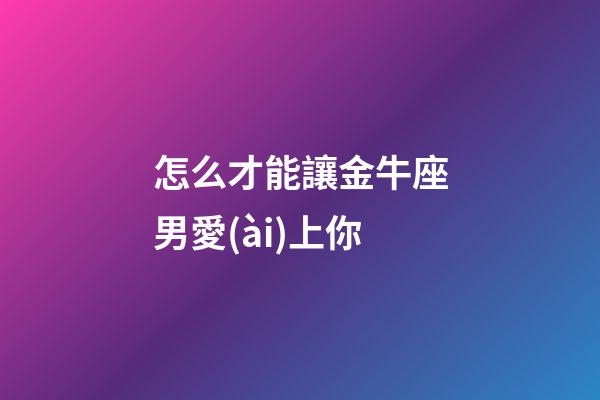 怎么才能讓金牛座男愛(ài)上你-第1張-星座運(yùn)勢(shì)-玄機(jī)派