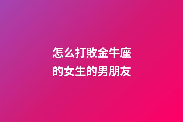 怎么打敗金牛座的女生的男朋友-第1張-星座運勢-玄機派