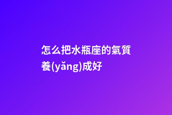 怎么把水瓶座的氣質養(yǎng)成好-第1張-星座運勢-玄機派