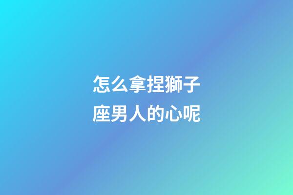 怎么拿捏獅子座男人的心呢
