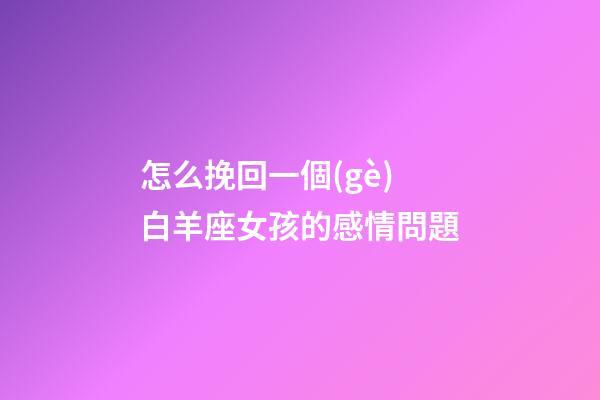 怎么挽回一個(gè)白羊座女孩的感情問題