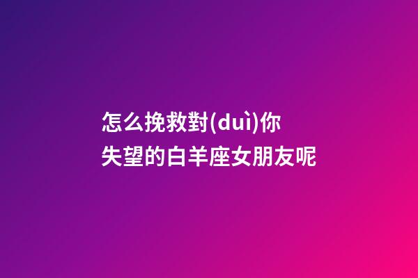 怎么挽救對(duì)你失望的白羊座女朋友呢-第1張-星座運(yùn)勢(shì)-玄機(jī)派