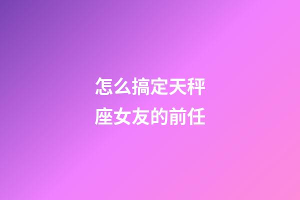 怎么搞定天秤座女友的前任-第1張-星座運勢-玄機派