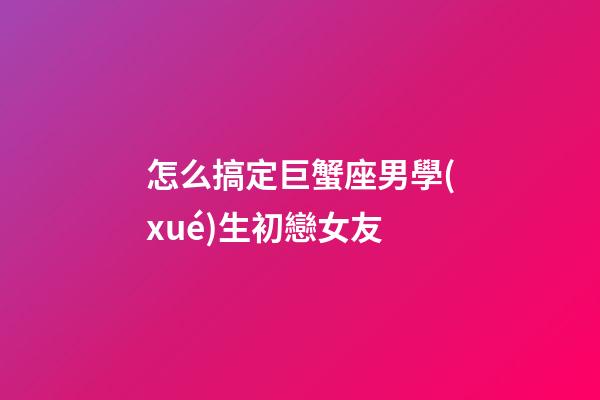 怎么搞定巨蟹座男學(xué)生初戀女友-第1張-星座運(yùn)勢(shì)-玄機(jī)派