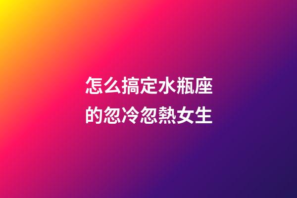 怎么搞定水瓶座的忽冷忽熱女生-第1張-星座運(yùn)勢(shì)-玄機(jī)派