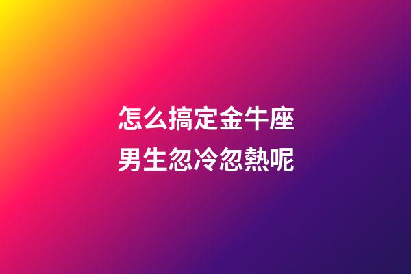 怎么搞定金牛座男生忽冷忽熱呢-第1張-星座運勢-玄機派