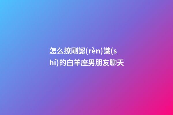 怎么撩剛認(rèn)識(shí)的白羊座男朋友聊天