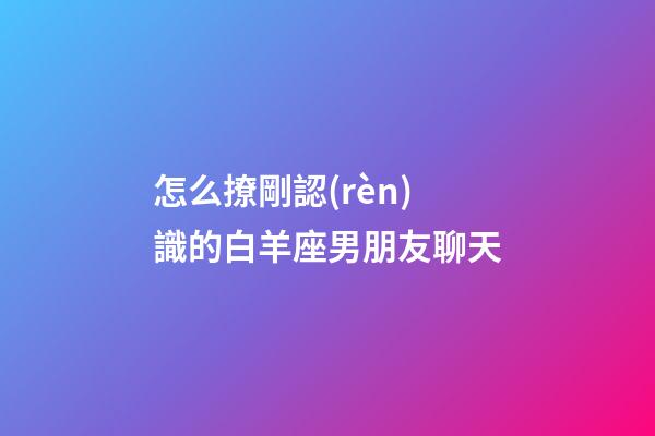怎么撩剛認(rèn)識的白羊座男朋友聊天