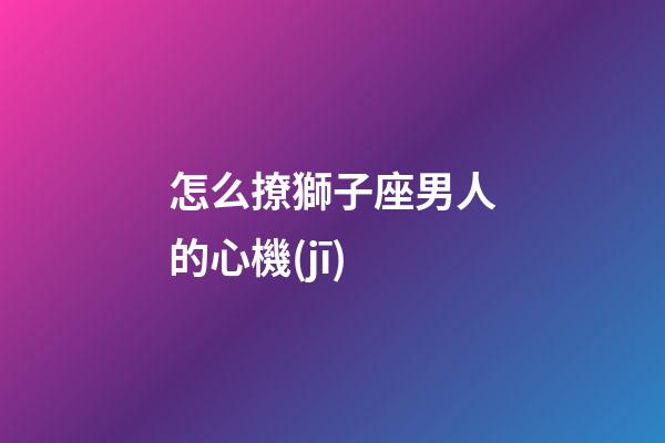 怎么撩獅子座男人的心機(jī)-第1張-星座運(yùn)勢(shì)-玄機(jī)派