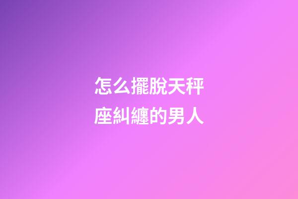 怎么擺脫天秤座糾纏的男人-第1張-星座運勢-玄機派