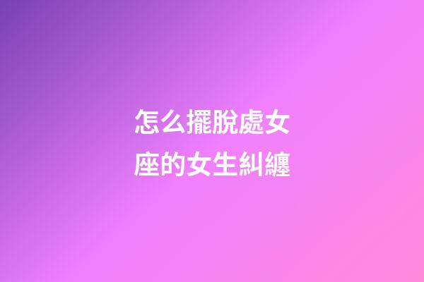 怎么擺脫處女座的女生糾纏-第1張-星座運勢-玄機派
