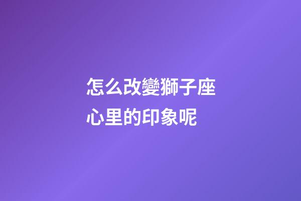 怎么改變獅子座心里的印象呢-第1張-星座運勢-玄機(jī)派