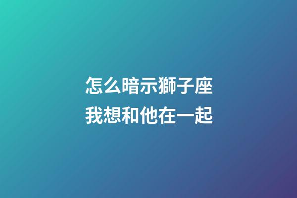 怎么暗示獅子座我想和他在一起-第1張-星座運勢-玄機派