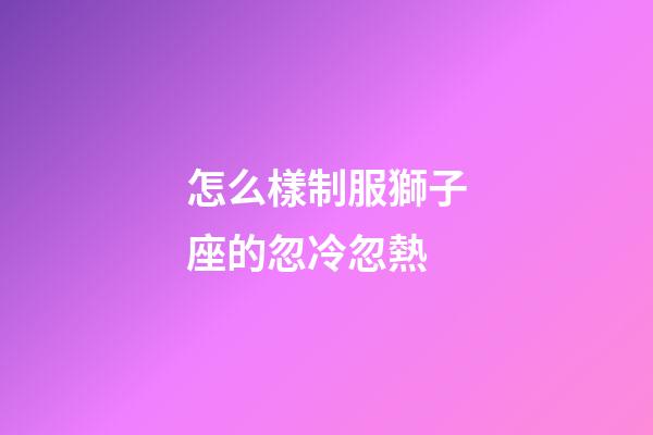怎么樣制服獅子座的忽冷忽熱-第1張-星座運勢-玄機派
