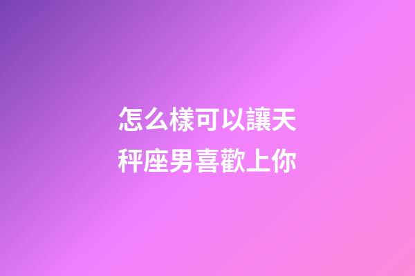 怎么樣可以讓天秤座男喜歡上你-第1張-星座運勢-玄機派