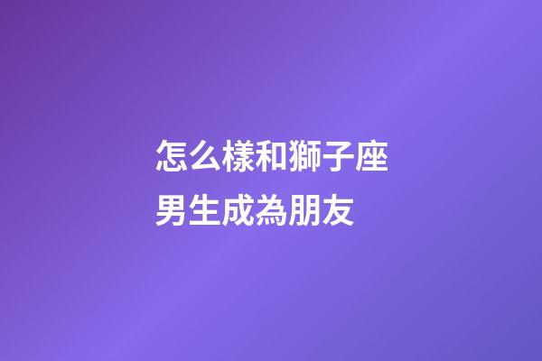 怎么樣和獅子座男生成為朋友-第1張-星座運勢-玄機(jī)派