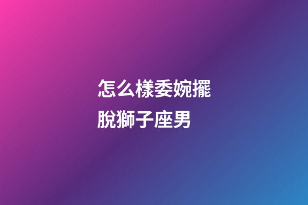 怎么樣委婉擺脫獅子座男-第1張-星座運勢-玄機派