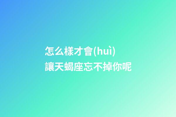 怎么樣才會(huì)讓天蝎座忘不掉你呢