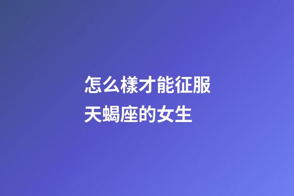 怎么樣才能征服天蝎座的女生-第1張-星座運勢-玄機派