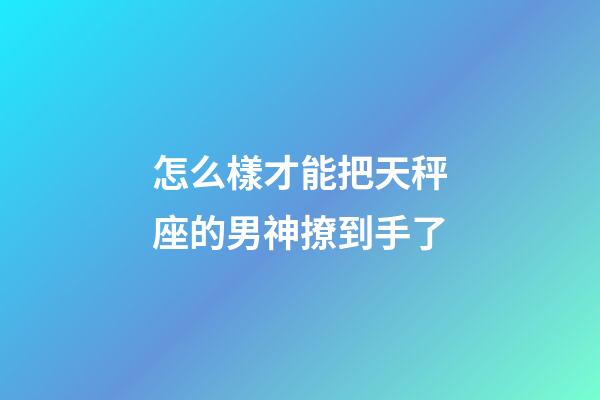 怎么樣才能把天秤座的男神撩到手了-第1張-星座運(yùn)勢-玄機(jī)派