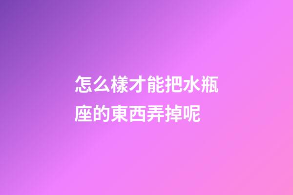 怎么樣才能把水瓶座的東西弄掉呢-第1張-星座運勢-玄機派