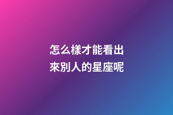 怎么樣才能看出來別人的星座呢-第1張-星座運(yùn)勢-玄機(jī)派