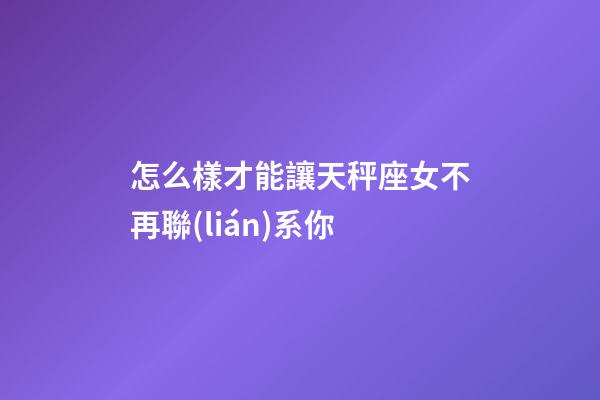 怎么樣才能讓天秤座女不再聯(lián)系你