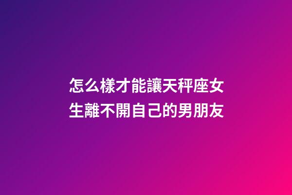 怎么樣才能讓天秤座女生離不開自己的男朋友-第1張-星座運(yùn)勢-玄機(jī)派