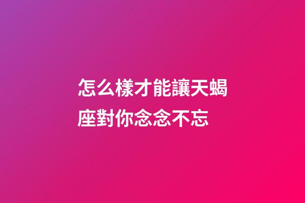 怎么樣才能讓天蝎座對你念念不忘-第1張-星座運勢-玄機派