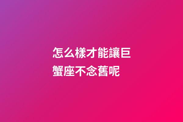 怎么樣才能讓巨蟹座不念舊呢-第1張-星座運勢-玄機派