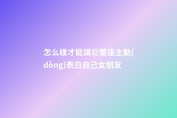 怎么樣才能讓巨蟹座主動(dòng)表白自己女朋友-第1張-星座運(yùn)勢(shì)-玄機(jī)派