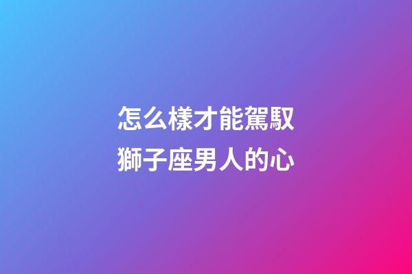 怎么樣才能駕馭獅子座男人的心-第1張-星座運(yùn)勢(shì)-玄機(jī)派