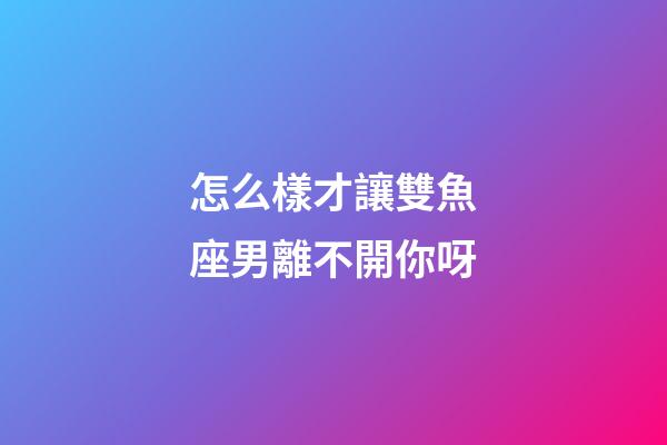 怎么樣才讓雙魚座男離不開你呀-第1張-星座運勢-玄機派