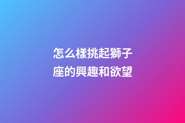怎么樣挑起獅子座的興趣和欲望-第1張-星座運勢-玄機派