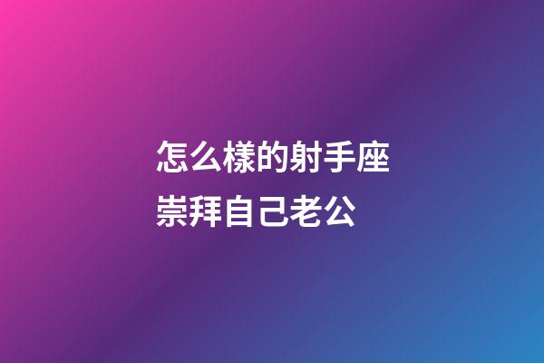 怎么樣的射手座崇拜自己老公-第1張-星座運勢-玄機派