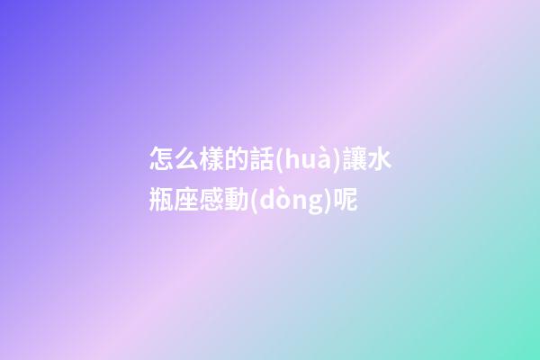 怎么樣的話(huà)讓水瓶座感動(dòng)呢