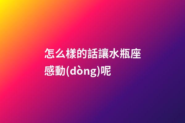 怎么樣的話讓水瓶座感動(dòng)呢-第1張-星座運(yùn)勢(shì)-玄機(jī)派