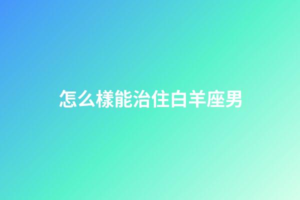 怎么樣能治住白羊座男-第1張-星座運勢-玄機派