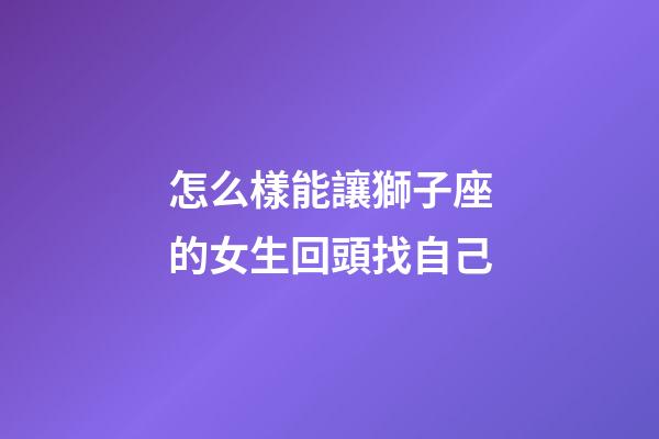 怎么樣能讓獅子座的女生回頭找自己-第1張-星座運勢-玄機派