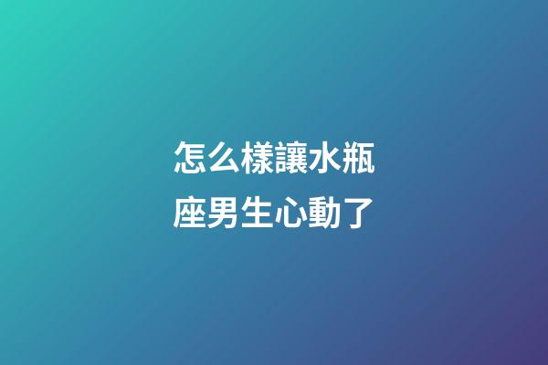 怎么樣讓水瓶座男生心動了-第1張-星座運勢-玄機派