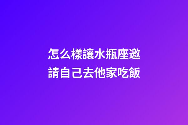 怎么樣讓水瓶座邀請自己去他家吃飯
