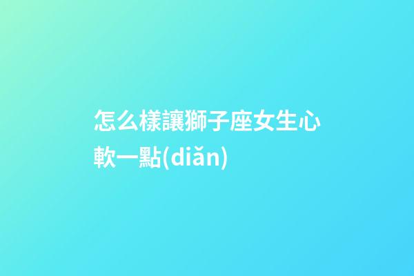 怎么樣讓獅子座女生心軟一點(diǎn)-第1張-星座運(yùn)勢(shì)-玄機(jī)派