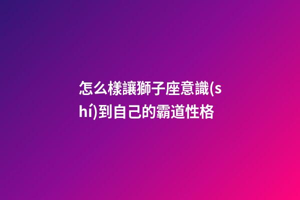 怎么樣讓獅子座意識(shí)到自己的霸道性格-第1張-星座運(yùn)勢(shì)-玄機(jī)派