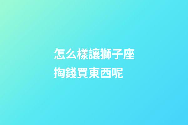 怎么樣讓獅子座掏錢買東西呢-第1張-星座運(yùn)勢(shì)-玄機(jī)派