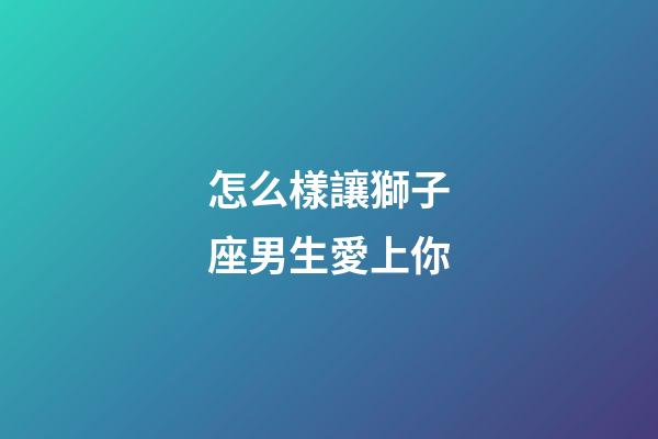 怎么樣讓獅子座男生愛上你-第1張-星座運勢-玄機派