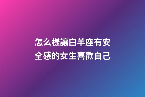 怎么樣讓白羊座有安全感的女生喜歡自己-第1張-星座運勢-玄機派