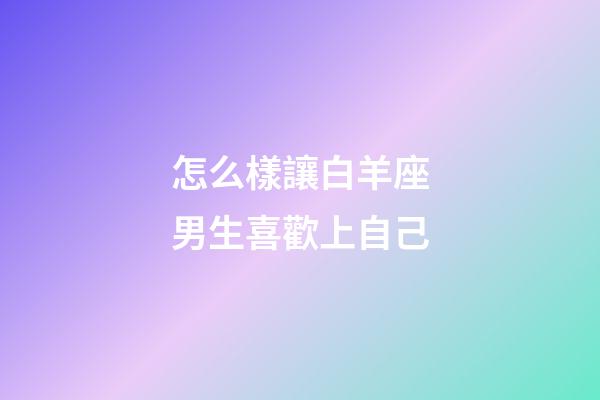怎么樣讓白羊座男生喜歡上自己-第1張-星座運勢-玄機派